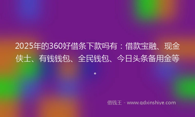 2025年的360好借条下款吗有：借款宝融、现金侠士、有钱钱包、全民钱包、今日头条备用金等。