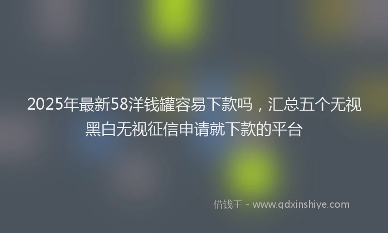 2025年最新58洋钱罐容易下款吗，汇总五个无视黑白无视征信申请就下款的平台