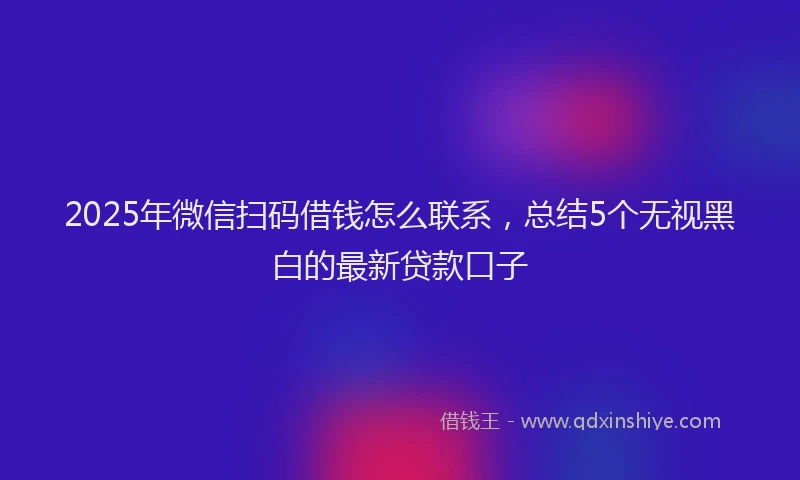 2025年微信扫码借钱怎么联系，总结5个无视黑白的最新贷款口子