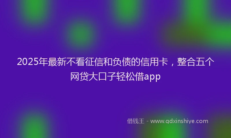 2025年最新不看征信和负债的信用卡，整合五个网贷大口子轻松借app