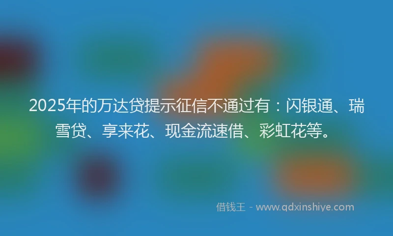 2025年的万达贷提示征信不通过有：闪银通、瑞雪贷、享来花、现金流速借、彩虹花等。