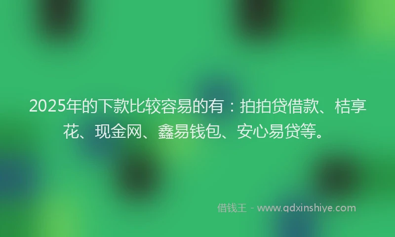 2025年的下款比较容易的有：拍拍贷借款、桔享花、现金网、鑫易钱包、安心易贷等。