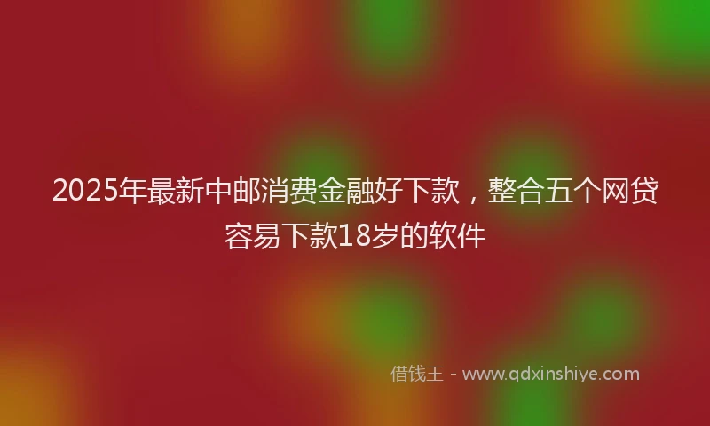 2025年最新中邮消费金融好下款，整合五个网贷容易下款18岁的软件