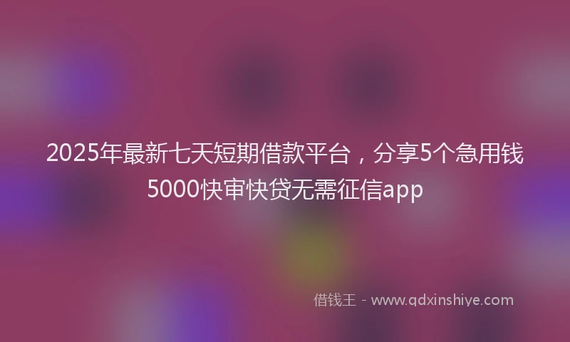 2025年最新七天短期借款平台，分享5个急用钱5000快审快贷无需征信app