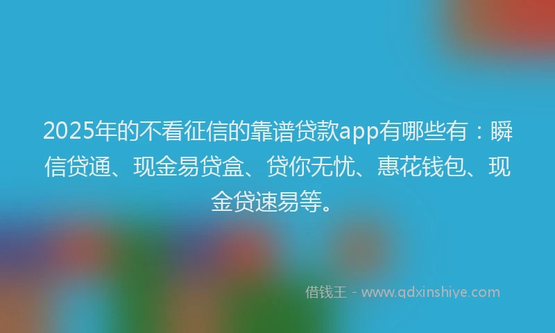 2025年的不看征信的靠谱贷款app有哪些有：瞬信贷通、现金易贷盒、贷你无忧、惠花钱包、现金贷速易等。