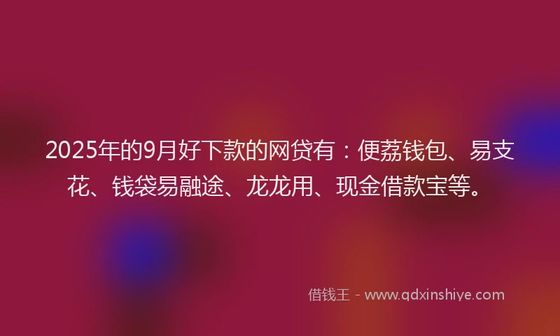2025年的9月好下款的网贷有：便荔钱包、易支花、钱袋易融途、龙龙用、现金借款宝等。
