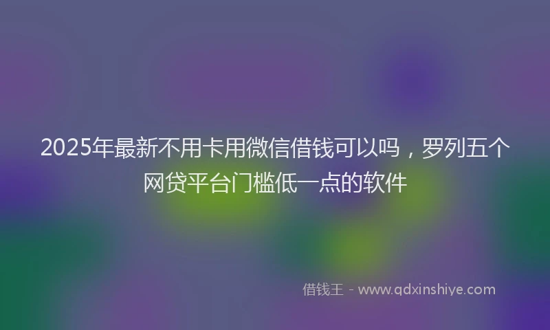 2025年最新不用卡用微信借钱可以吗，罗列五个网贷平台门槛低一点的软件