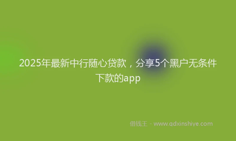 2025年最新中行随心贷款，分享5个黑户无条件下款的app