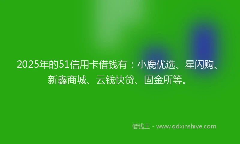 2025年的51信用卡借钱有：小鹿优选、星闪购、新鑫商城、云钱快贷、固金所等。