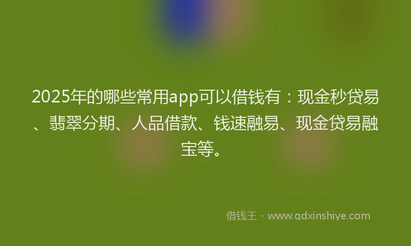 2025年的哪些常用app可以借钱有：现金秒贷易、翡翠分期、人品借款、钱速融易、现金贷易融宝等。
