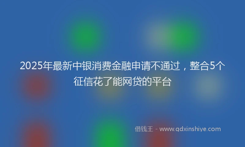 2025年最新中银消费金融申请不通过，整合5个征信花了能网贷的平台