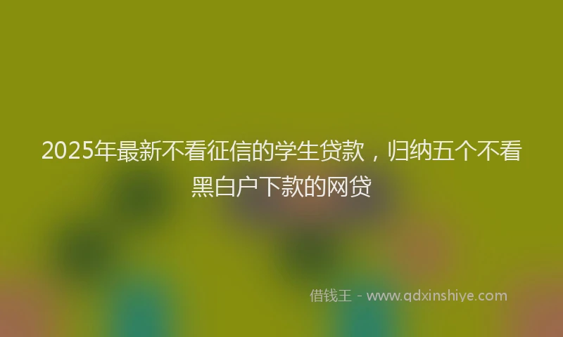 2025年最新不看征信的学生贷款，归纳五个不看黑白户下款的网贷
