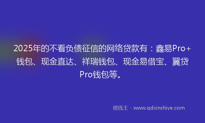 2025年的不看负债征信的网络贷款有：鑫易Pro+钱包、现金直达、祥瑞钱包、现金易借宝、翼贷Pro钱包等。