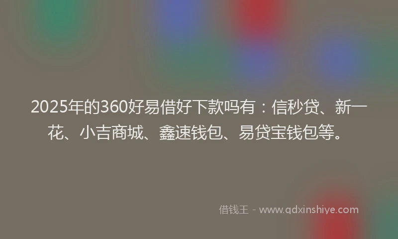 2025年的360好易借好下款吗有：信秒贷、新一花、小吉商城、鑫速钱包、易贷宝钱包等。