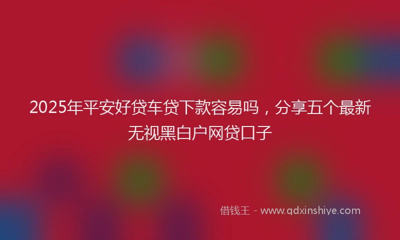 2025年平安好贷车贷下款容易吗，分享五个最新无视黑白户网贷口子
