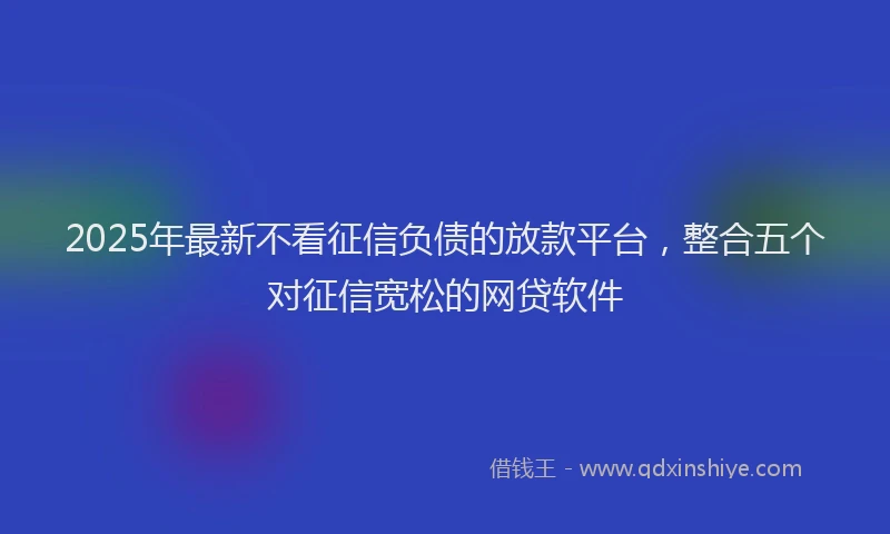 2025年最新不看征信负债的放款平台，整合五个对征信宽松的网贷软件