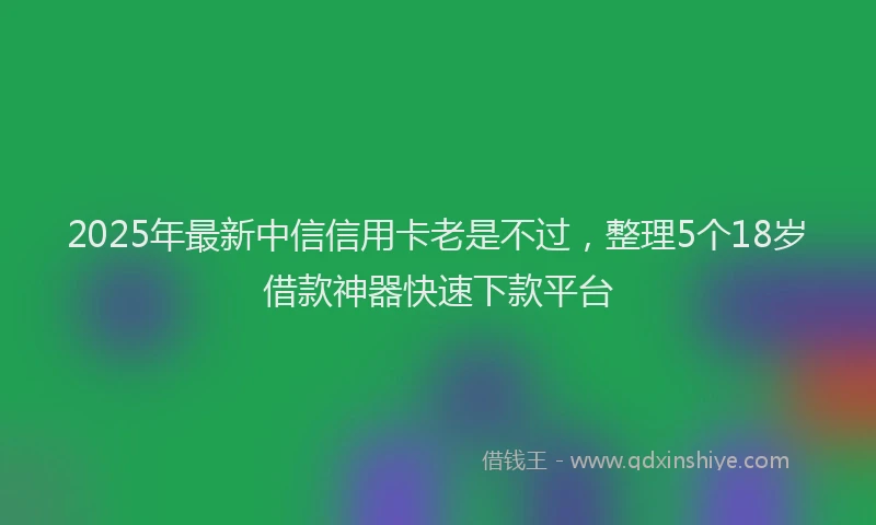 2025年最新中信信用卡老是不过，整理5个18岁借款神器快速下款平台