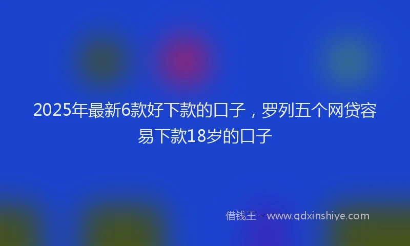 2025年最新6款好下款的口子，罗列五个网贷容易下款18岁的口子