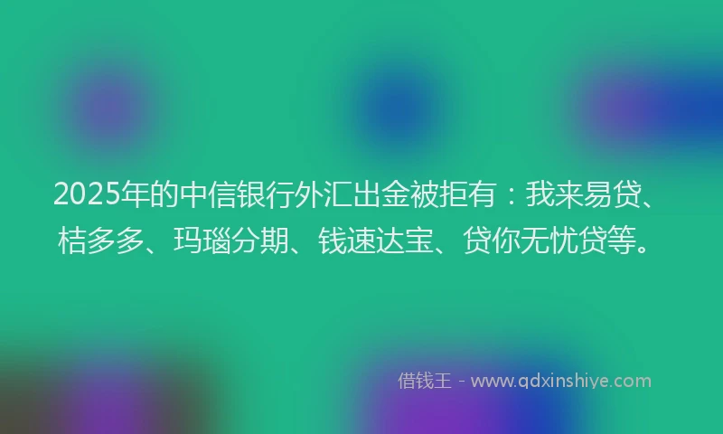 2025年的中信银行外汇出金被拒有：我来易贷、桔多多、玛瑙分期、钱速达宝、贷你无忧贷等。