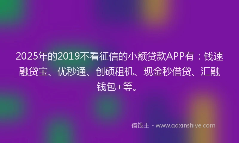 2025年的2019不看征信的小额贷款APP有：钱速融贷宝、优秒通、创硕租机、现金秒借贷、汇融钱包+等。