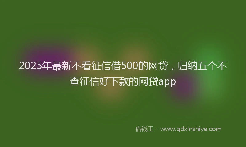 2025年最新不看征信借500的网贷，归纳五个不查征信好下款的网贷app