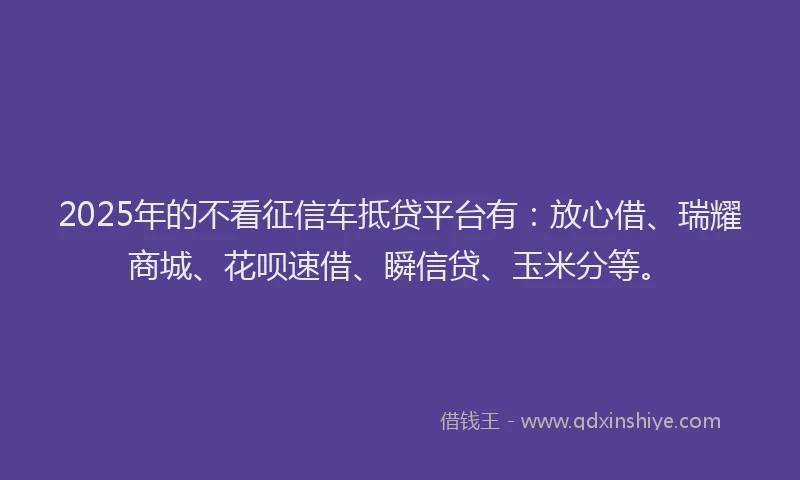 2025年的不看征信车抵贷平台有：放心借、瑞耀商城、花呗速借、瞬信贷、玉米分等。
