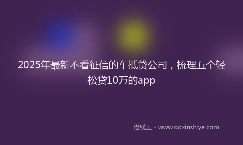 2025年最新不看征信的车抵贷公司，梳理五个轻松贷10万的app