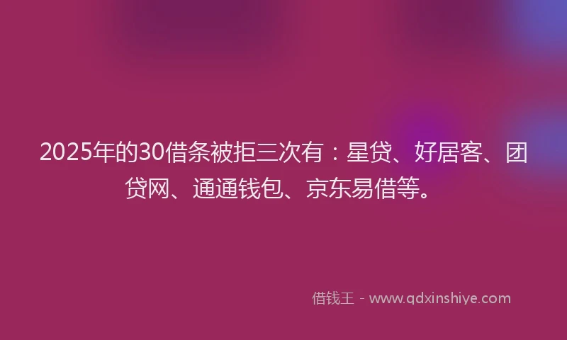 2025年的30借条被拒三次有：星贷、好居客、团贷网、通通钱包、京东易借等。