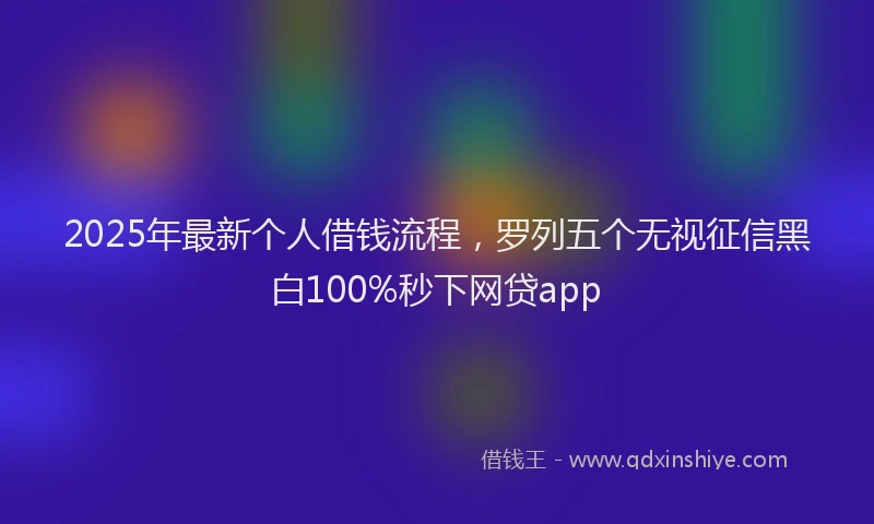 2025年最新个人借钱流程，罗列五个无视征信黑白100%秒下网贷app