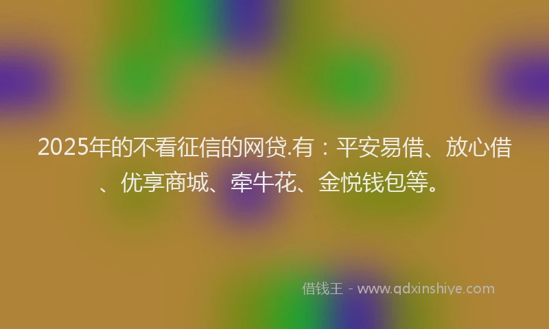 2025年的不看征信的网贷.有：平安易借、放心借、优享商城、牵牛花、金悦钱包等。