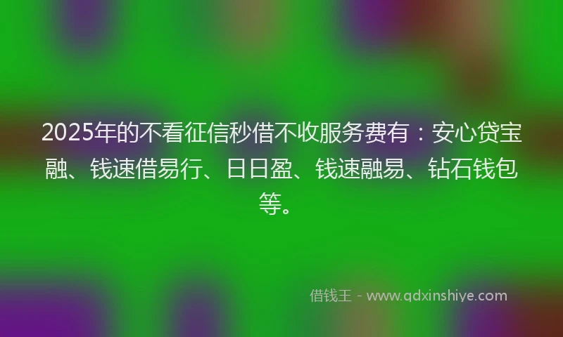 2025年的不看征信秒借不收服务费有：安心贷宝融、钱速借易行、日日盈、钱速融易、钻石钱包等。