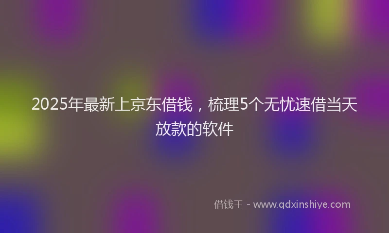 2025年最新上京东借钱，梳理5个无忧速借当天放款的软件