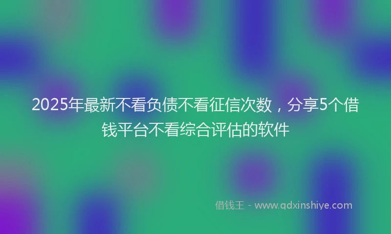 2025年最新不看负债不看征信次数，分享5个借钱平台不看综合评估的软件