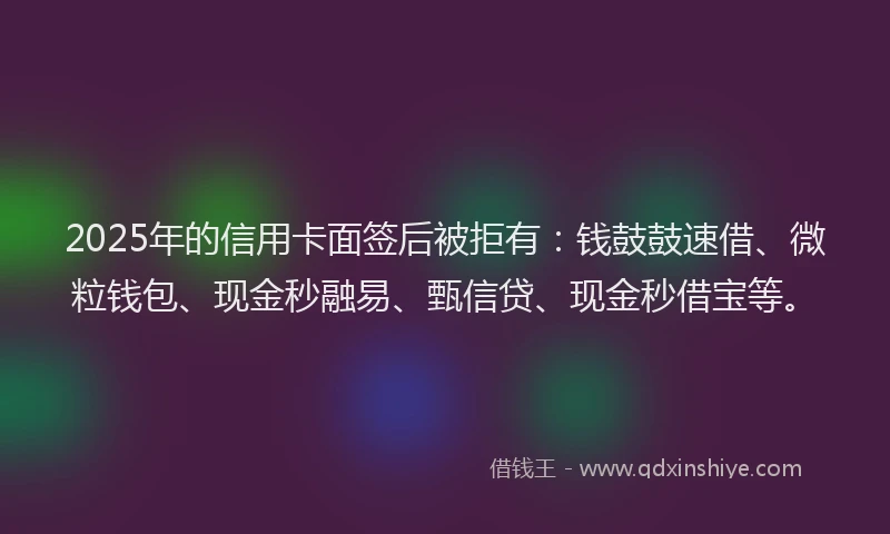 2025年的信用卡面签后被拒有：钱鼓鼓速借、微粒钱包、现金秒融易、甄信贷、现金秒借宝等。