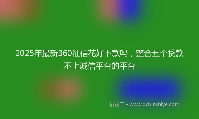 2025年最新360征信花好下款吗，整合五个贷款不上诚信平台的平台