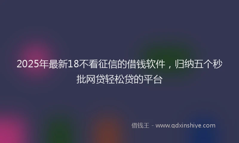 2025年最新18不看征信的借钱软件，归纳五个秒批网贷轻松贷的平台