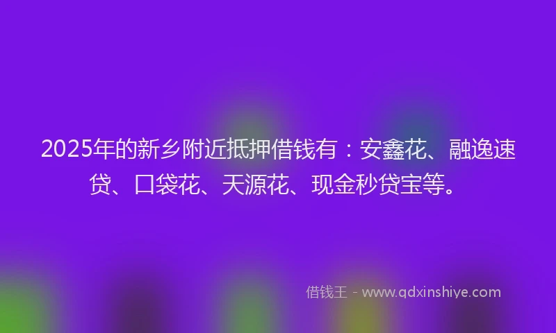 2025年的新乡附近抵押借钱有：安鑫花、融逸速贷、口袋花、天源花、现金秒贷宝等。