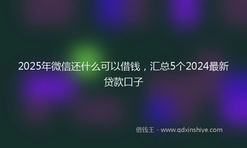2025年微信还什么可以借钱，汇总5个2024最新贷款口子
