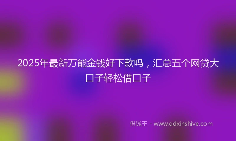 2025年最新万能金钱好下款吗，汇总五个网贷大口子轻松借口子