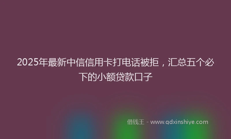 2025年最新中信信用卡打电话被拒，汇总五个必下的小额贷款口子