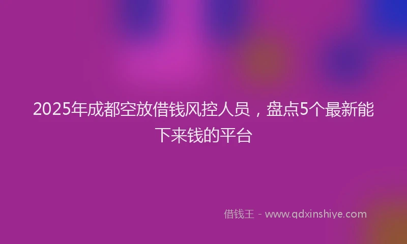 2025年成都空放借钱风控人员，盘点5个最新能下来钱的平台