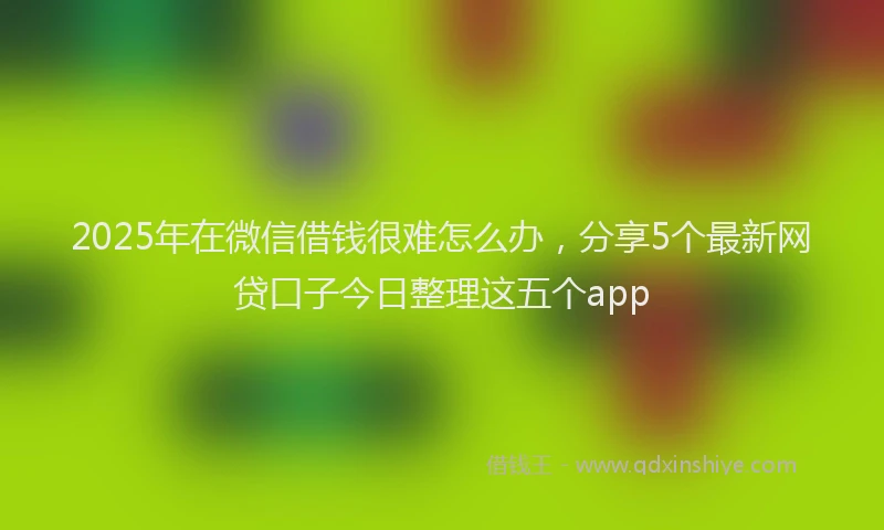 2025年在微信借钱很难怎么办，分享5个最新网贷口子今日整理这五个app