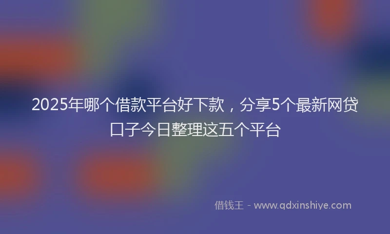 2025年哪个借款平台好下款，分享5个最新网贷口子今日整理这五个平台