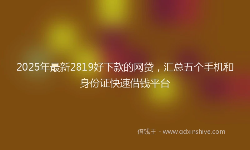 2025年最新2819好下款的网贷，汇总五个手机和身份证快速借钱平台