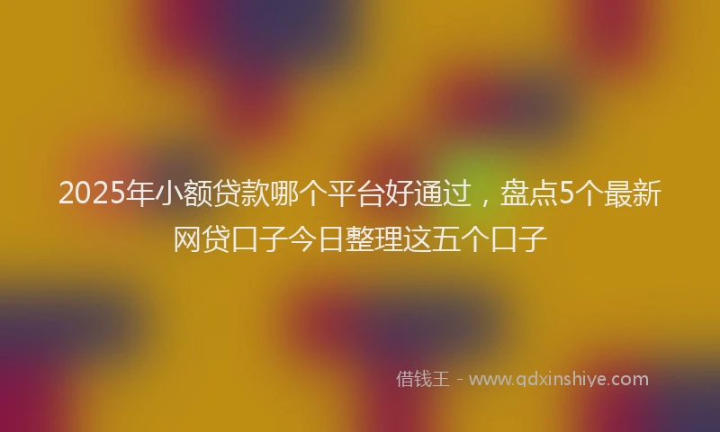 2025年小额贷款哪个平台好通过，盘点5个最新网贷口子今日整理这五个口子