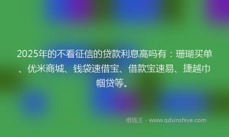2025年的不看征信的贷款利息高吗有：珊瑚买单、优米商城、钱袋速借宝、借款宝速易、捷越巾帼贷等。