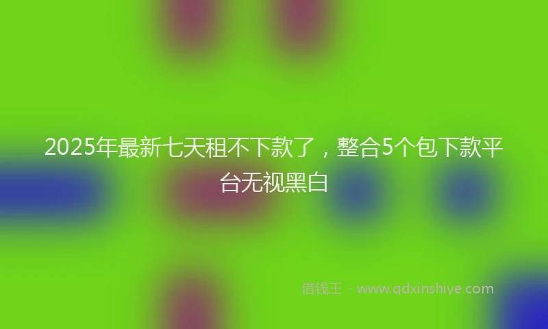 2025年最新七天租不下款了，整合5个包下款平台无视黑白