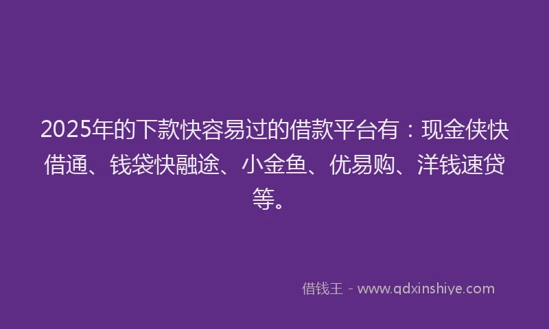 2025年的下款快容易过的借款平台有：现金侠快借通、钱袋快融途、小金鱼、优易购、洋钱速贷等。