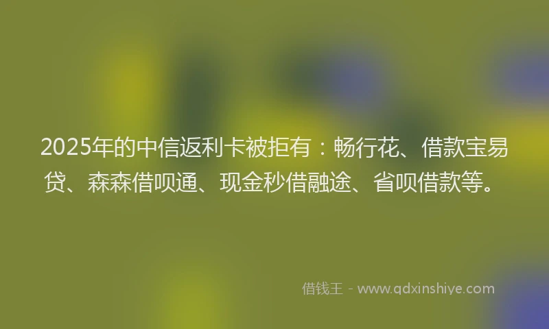 2025年的中信返利卡被拒有：畅行花、借款宝易贷、森森借呗通、现金秒借融途、省呗借款等。