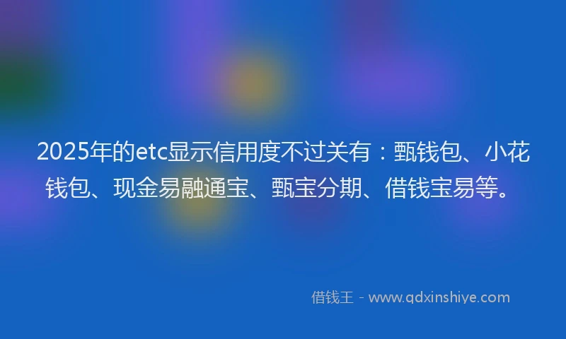 2025年的etc显示信用度不过关有：甄钱包、小花钱包、现金易融通宝、甄宝分期、借钱宝易等。
